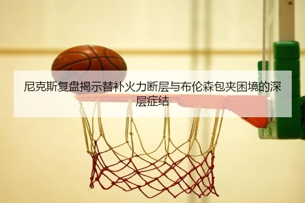 尼克斯复盘揭示替补火力断层与布伦森包夹困境的深层症结